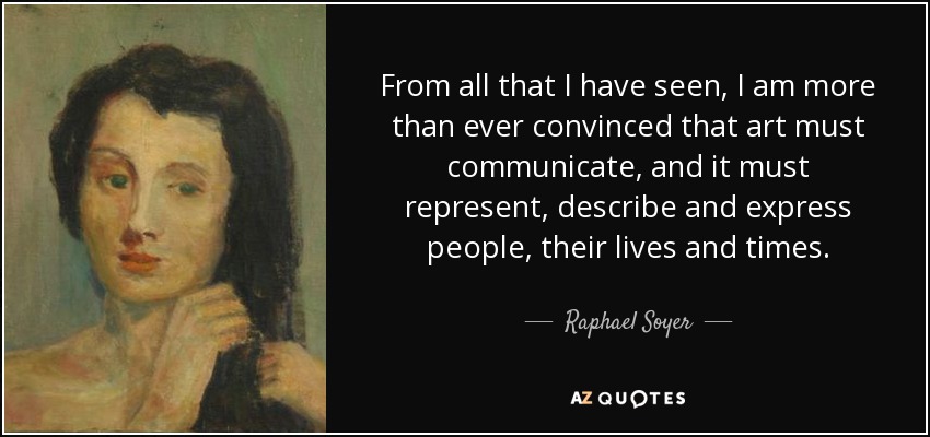 From all that I have seen, I am more than ever convinced that art must communicate, and it must represent, describe and express people, their lives and times. - Raphael Soyer
