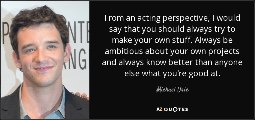From an acting perspective, I would say that you should always try to make your own stuff. Always be ambitious about your own projects and always know better than anyone else what you're good at. - Michael Urie