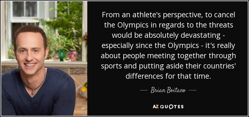 From an athlete's perspective, to cancel the Olympics in regards to the threats would be absolutely devastating - especially since the Olympics - it's really about people meeting together through sports and putting aside their countries' differences for that time. - Brian Boitano