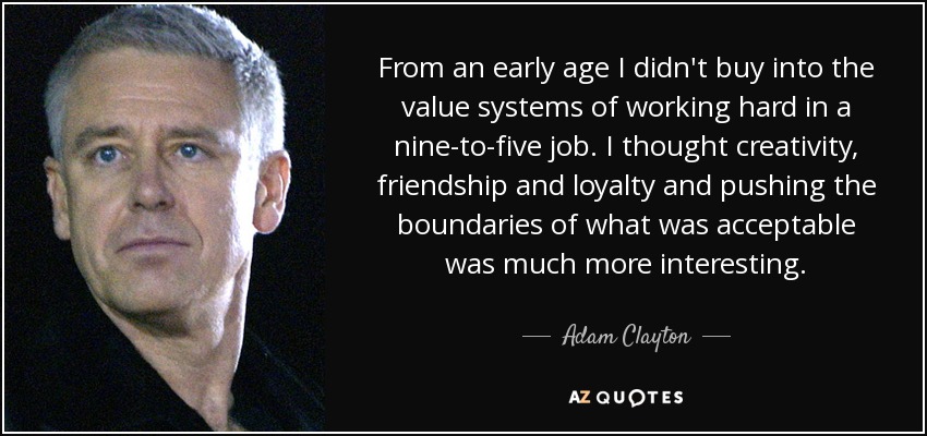 From an early age I didn't buy into the value systems of working hard in a nine-to-five job. I thought creativity, friendship and loyalty and pushing the boundaries of what was acceptable was much more interesting. - Adam Clayton