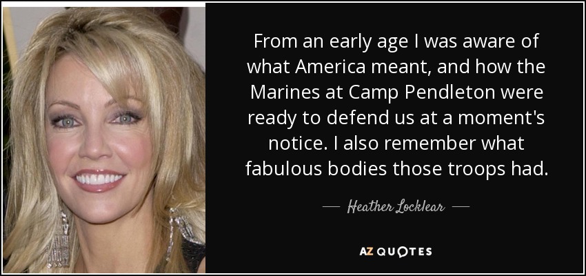 From an early age I was aware of what America meant, and how the Marines at Camp Pendleton were ready to defend us at a moment's notice. I also remember what fabulous bodies those troops had. - Heather Locklear