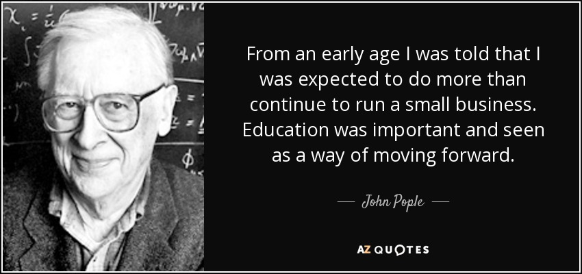 From an early age I was told that I was expected to do more than continue to run a small business. Education was important and seen as a way of moving forward. - John Pople