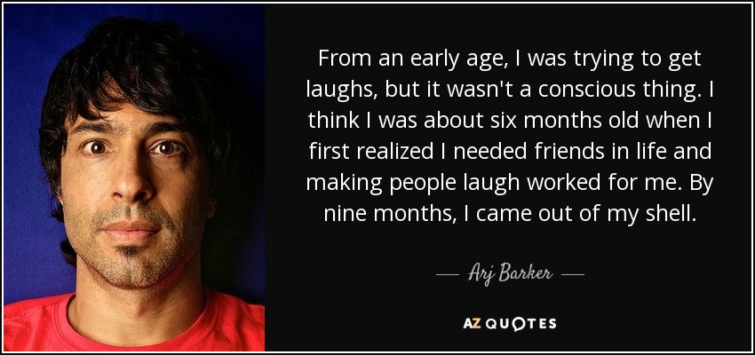 From an early age, I was trying to get laughs, but it wasn't a conscious thing. I think I was about six months old when I first realized I needed friends in life and making people laugh worked for me. By nine months, I came out of my shell. - Arj Barker