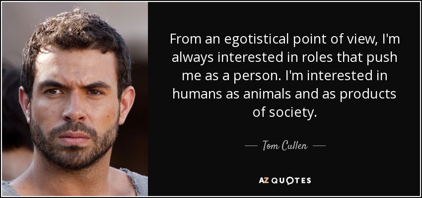 From an egotistical point of view, I'm always interested in roles that push me as a person. I'm interested in humans as animals and as products of society. - Tom Cullen