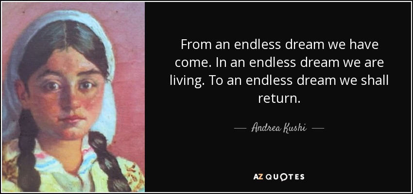 From an endless dream we have come. In an endless dream we are living. To an endless dream we shall return. - Andrea Kushi