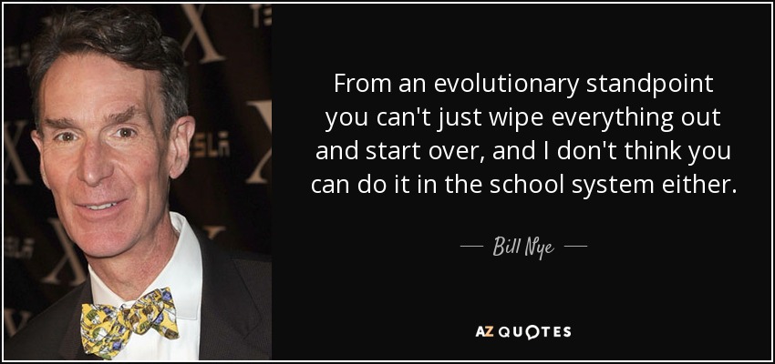 From an evolutionary standpoint you can't just wipe everything out and start over, and I don't think you can do it in the school system either. - Bill Nye