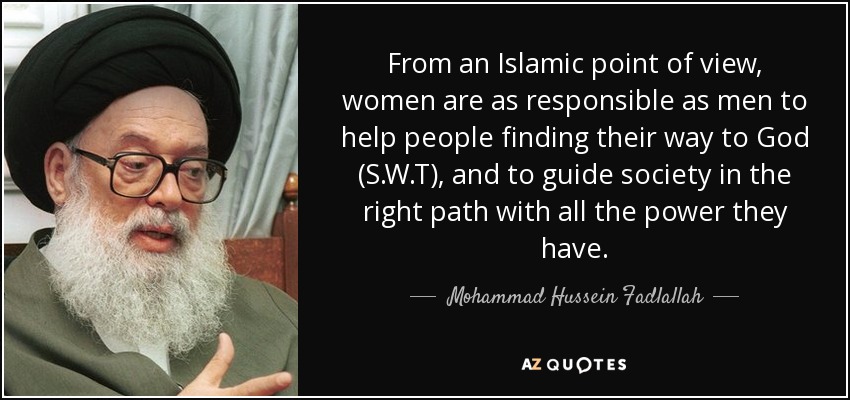 From an Islamic point of view, women are as responsible as men to help people finding their way to God (S.W.T), and to guide society in the right path with all the power they have. - Mohammad Hussein Fadlallah