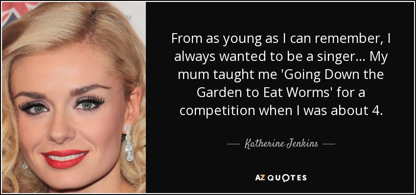 From as young as I can remember, I always wanted to be a singer... My mum taught me 'Going Down the Garden to Eat Worms' for a competition when I was about 4. - Katherine Jenkins