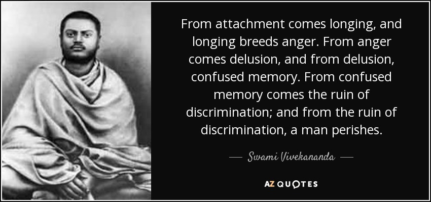 From attachment comes longing, and longing breeds anger. From anger comes delusion, and from delusion, confused memory. From confused memory comes the ruin of discrimination; and from the ruin of discrimination, a man perishes. - Swami Vivekananda