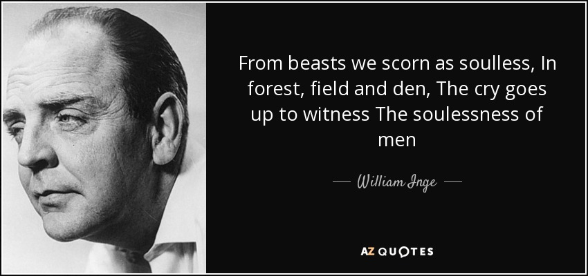 From beasts we scorn as soulless, In forest, field and den, The cry goes up to witness The soulessness of men - William Inge