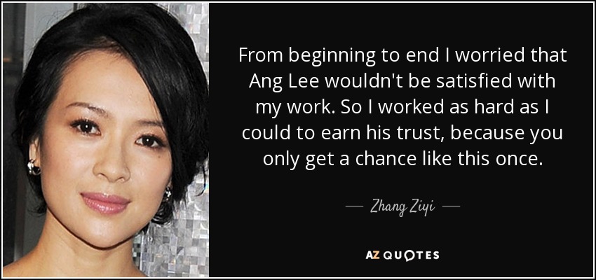 From beginning to end I worried that Ang Lee wouldn't be satisfied with my work. So I worked as hard as I could to earn his trust, because you only get a chance like this once. - Zhang Ziyi