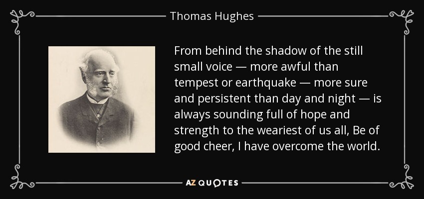 From behind the shadow of the still small voice — more awful than tempest or earthquake — more sure and persistent than day and night — is always sounding full of hope and strength to the weariest of us all, Be of good cheer, I have overcome the world. - Thomas Hughes