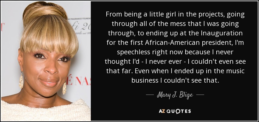 From being a little girl in the projects, going through all of the mess that I was going through, to ending up at the Inauguration for the first African-American president, I'm speechless right now because I never thought I'd - I never ever - I couldn't even see that far. Even when I ended up in the music business I couldn't see that. - Mary J. Blige