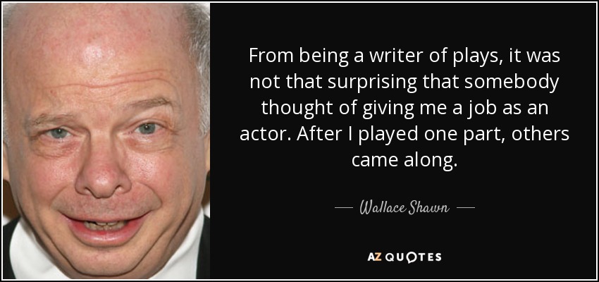 From being a writer of plays, it was not that surprising that somebody thought of giving me a job as an actor. After I played one part, others came along. - Wallace Shawn