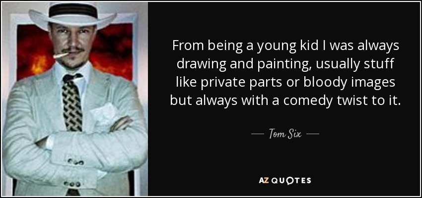From being a young kid I was always drawing and painting, usually stuff like private parts or bloody images but always with a comedy twist to it. - Tom Six