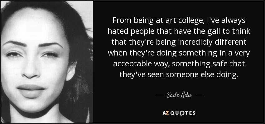 From being at art college, I've always hated people that have the gall to think that they're being incredibly different when they're doing something in a very acceptable way, something safe that they've seen someone else doing. - Sade Adu