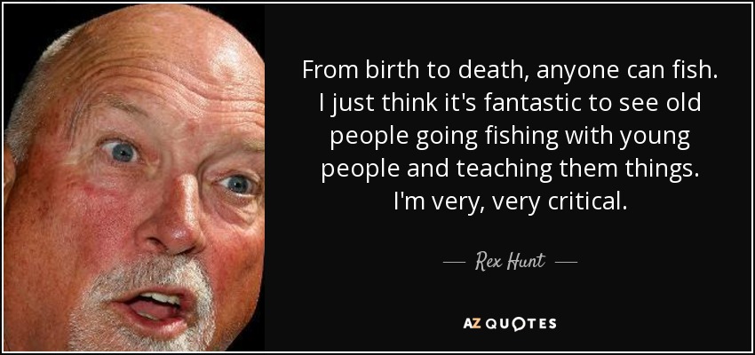 From birth to death, anyone can fish. I just think it's fantastic to see old people going fishing with young people and teaching them things. I'm very, very critical. - Rex Hunt