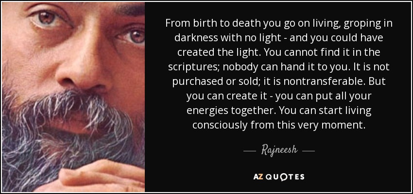 From birth to death you go on living, groping in darkness with no light - and you could have created the light. You cannot find it in the scriptures; nobody can hand it to you. It is not purchased or sold; it is nontransferable. But you can create it - you can put all your energies together. You can start living consciously from this very moment. - Rajneesh