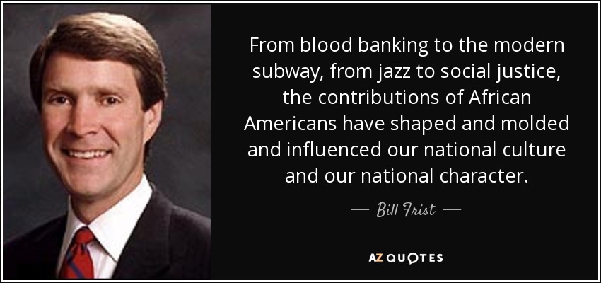 From blood banking to the modern subway, from jazz to social justice, the contributions of African Americans have shaped and molded and influenced our national culture and our national character. - Bill Frist