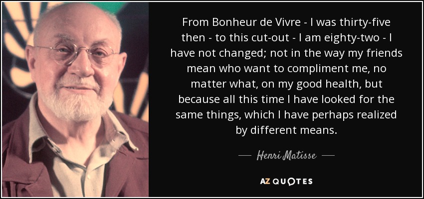 From Bonheur de Vivre - I was thirty-five then - to this cut-out - I am eighty-two - I have not changed; not in the way my friends mean who want to compliment me, no matter what, on my good health, but because all this time I have looked for the same things, which I have perhaps realized by different means. - Henri Matisse