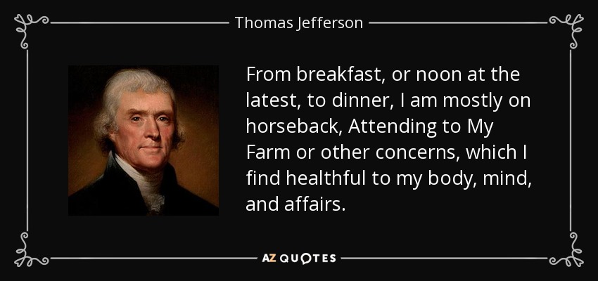 From breakfast, or noon at the latest, to dinner, I am mostly on horseback, Attending to My Farm or other concerns, which I find healthful to my body, mind, and affairs. - Thomas Jefferson
