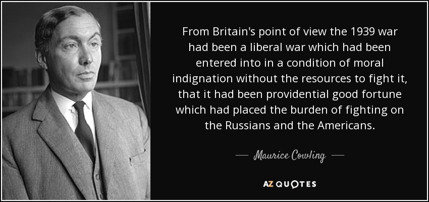 From Britain's point of view the 1939 war had been a liberal war which had been entered into in a condition of moral indignation without the resources to fight it, that it had been providential good fortune which had placed the burden of fighting on the Russians and the Americans. - Maurice Cowling