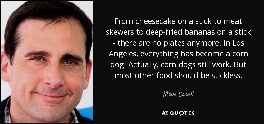 From cheesecake on a stick to meat skewers to deep-fried bananas on a stick - there are no plates anymore. In Los Angeles, everything has become a corn dog. Actually, corn dogs still work. But most other food should be stickless. - Steve Carell