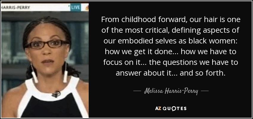 From childhood forward, our hair is one of the most critical, defining aspects of our embodied selves as black women: how we get it done... how we have to focus on it... the questions we have to answer about it... and so forth. - Melissa Harris-Perry