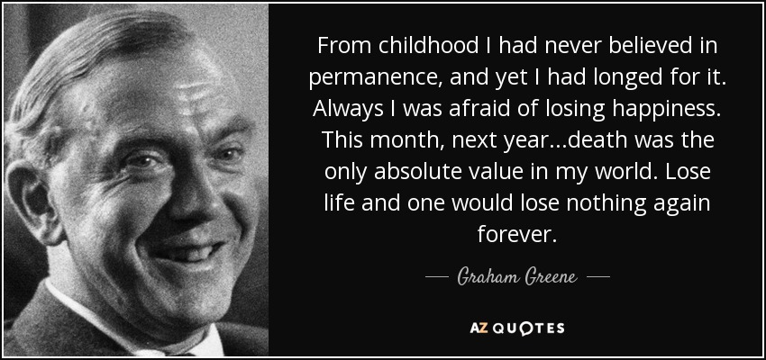 From childhood I had never believed in permanence, and yet I had longed for it. Always I was afraid of losing happiness. This month, next year...death was the only absolute value in my world. Lose life and one would lose nothing again forever. - Graham Greene