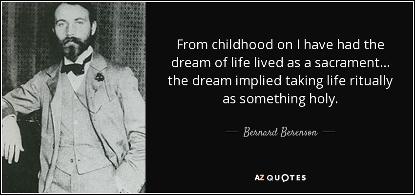 From childhood on I have had the dream of life lived as a sacrament... the dream implied taking life ritually as something holy. - Bernard Berenson