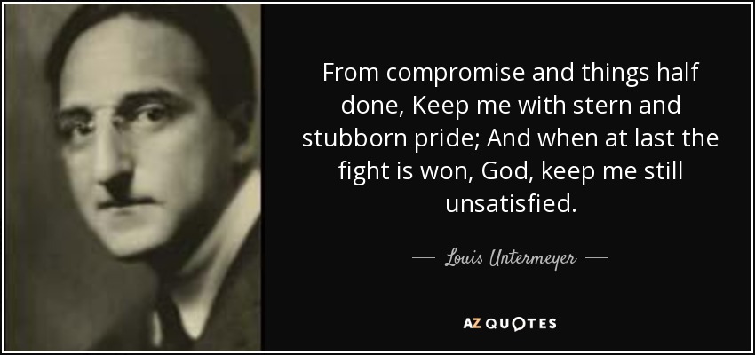 From compromise and things half done, Keep me with stern and stubborn pride; And when at last the fight is won, God, keep me still unsatisfied. - Louis Untermeyer