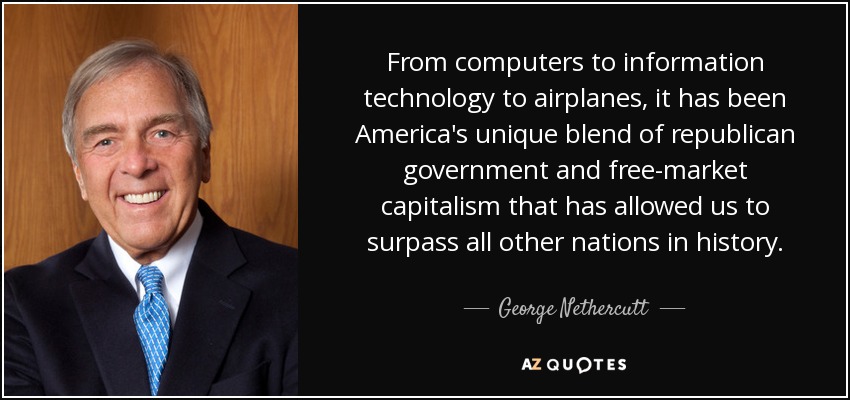 From computers to information technology to airplanes, it has been America's unique blend of republican government and free-market capitalism that has allowed us to surpass all other nations in history. - George Nethercutt