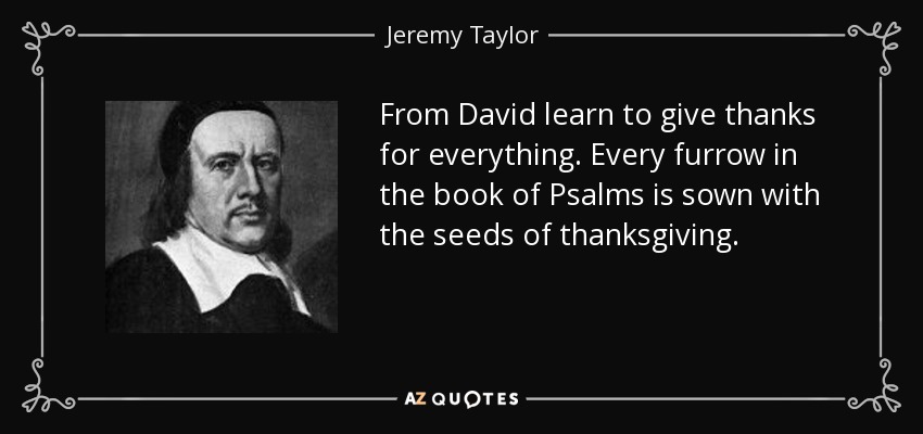 From David learn to give thanks for everything. Every furrow in the book of Psalms is sown with the seeds of thanksgiving. - Jeremy Taylor