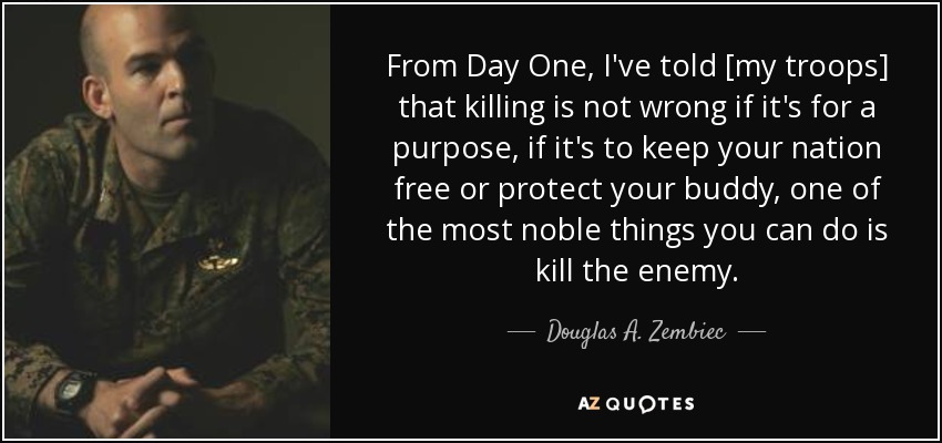 From Day One, I've told [my troops] that killing is not wrong if it's for a purpose, if it's to keep your nation free or protect your buddy, one of the most noble things you can do is kill the enemy. - Douglas A. Zembiec