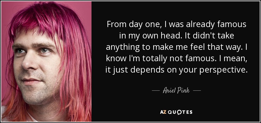 From day one, I was already famous in my own head. It didn't take anything to make me feel that way. I know I'm totally not famous. I mean, it just depends on your perspective. - Ariel Pink