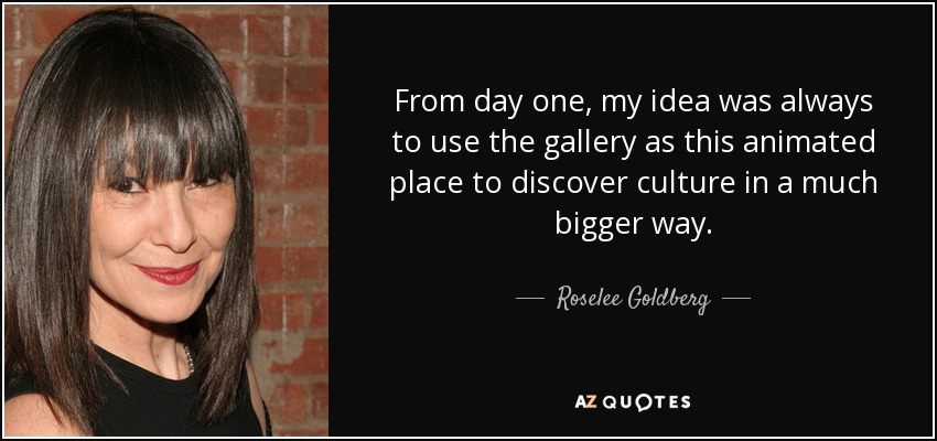 From day one, my idea was always to use the gallery as this animated place to discover culture in a much bigger way. - Roselee Goldberg