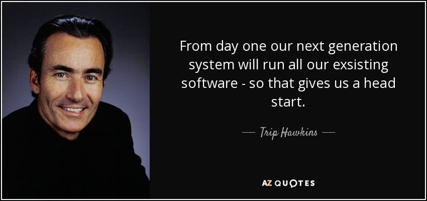 From day one our next generation system will run all our exsisting software - so that gives us a head start. - Trip Hawkins
