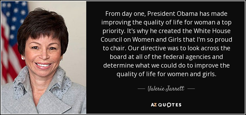 From day one, President Obama has made improving the quality of life for woman a top priority. It's why he created the White House Council on Women and Girls that I'm so proud to chair. Our directive was to look across the board at all of the federal agencies and determine what we could do to improve the quality of life for women and girls. - Valerie Jarrett