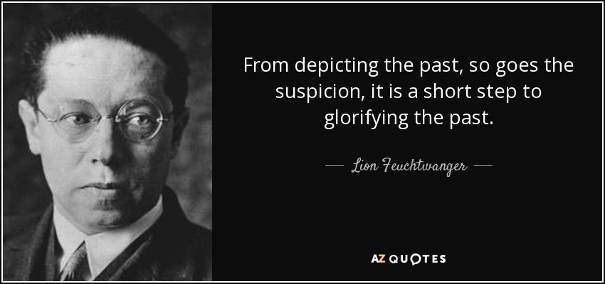 From depicting the past, so goes the suspicion, it is a short step to glorifying the past. - Lion Feuchtwanger