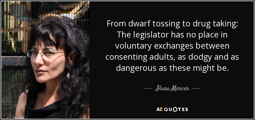 From dwarf tossing to drug taking: The legislator has no place in voluntary exchanges between consenting adults, as dodgy and as dangerous as these might be. - Ilana Mercer