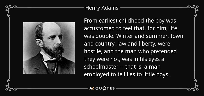 From earliest childhood the boy was accustomed to feel that, for him, life was double. Winter and summer, town and country, law and liberty, were hostile, and the man who pretended they were not, was in his eyes a schoolmaster -- that is, a man employed to tell lies to little boys. - Henry Adams