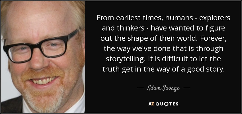 From earliest times, humans - explorers and thinkers - have wanted to figure out the shape of their world. Forever, the way we've done that is through storytelling. It is difficult to let the truth get in the way of a good story. - Adam Savage