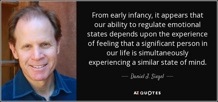 From early infancy, it appears that our ability to regulate emotional states depends upon the experience of feeling that a significant person in our life is simultaneously experiencing a similar state of mind. - Daniel J. Siegel