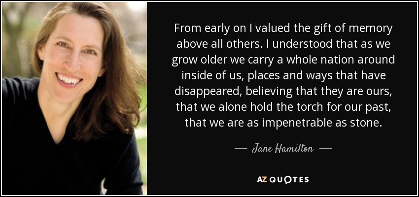 From early on I valued the gift of memory above all others. I understood that as we grow older we carry a whole nation around inside of us, places and ways that have disappeared, believing that they are ours, that we alone hold the torch for our past, that we are as impenetrable as stone. - Jane Hamilton