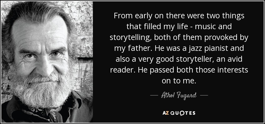 From early on there were two things that filled my life - music and storytelling, both of them provoked by my father. He was a jazz pianist and also a very good storyteller, an avid reader. He passed both those interests on to me. - Athol Fugard