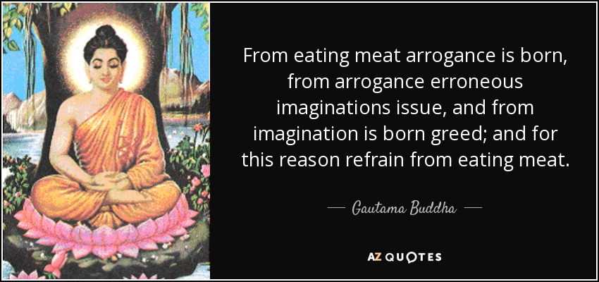 From eating meat arrogance is born, from arrogance erroneous imaginations issue, and from imagination is born greed; and for this reason refrain from eating meat. - Gautama Buddha