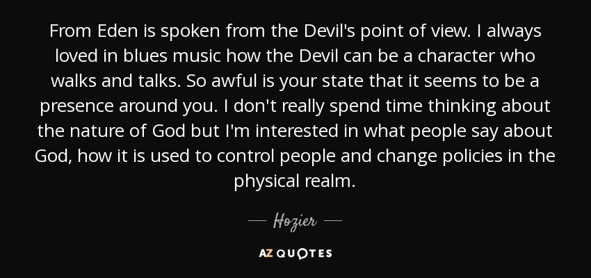 From Eden is spoken from the Devil's point of view. I always loved in blues music how the Devil can be a character who walks and talks. So awful is your state that it seems to be a presence around you. I don't really spend time thinking about the nature of God but I'm interested in what people say about God, how it is used to control people and change policies in the physical realm. - Hozier