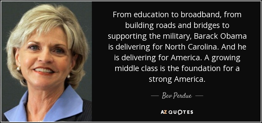 From education to broadband, from building roads and bridges to supporting the military, Barack Obama is delivering for North Carolina. And he is delivering for America. A growing middle class is the foundation for a strong America. - Bev Perdue