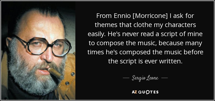 From Ennio [Morricone] I ask for themes that clothe my characters easily. He's never read a script of mine to compose the music, because many times he's composed the music before the script is ever written. - Sergio Leone
