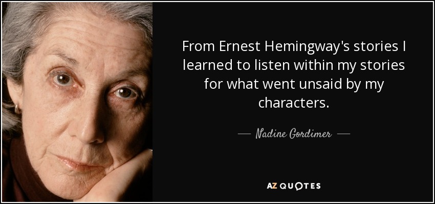 From Ernest Hemingway's stories I learned to listen within my stories for what went unsaid by my characters. - Nadine Gordimer